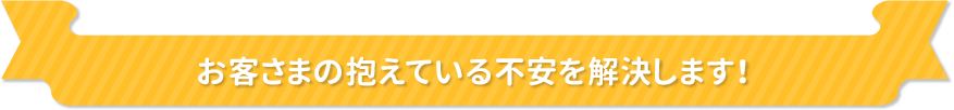 お客さまの抱えている不安を解決します！